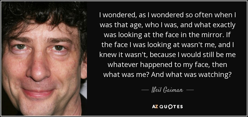 I wondered, as I wondered so often when I was that age, who I was, and what exactly was looking at the face in the mirror. If the face I was looking at wasn't me, and I knew it wasn't, because I would still be me whatever happened to my face, then what was me? And what was watching? - Neil Gaiman