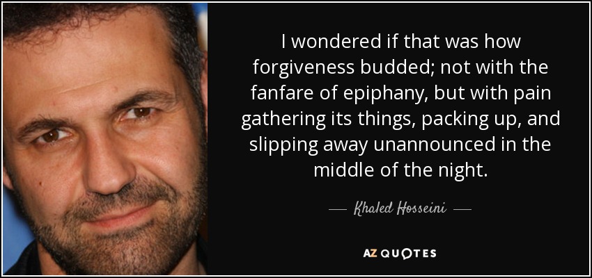 I wondered if that was how forgiveness budded; not with the fanfare of epiphany, but with pain gathering its things, packing up, and slipping away unannounced in the middle of the night. - Khaled Hosseini