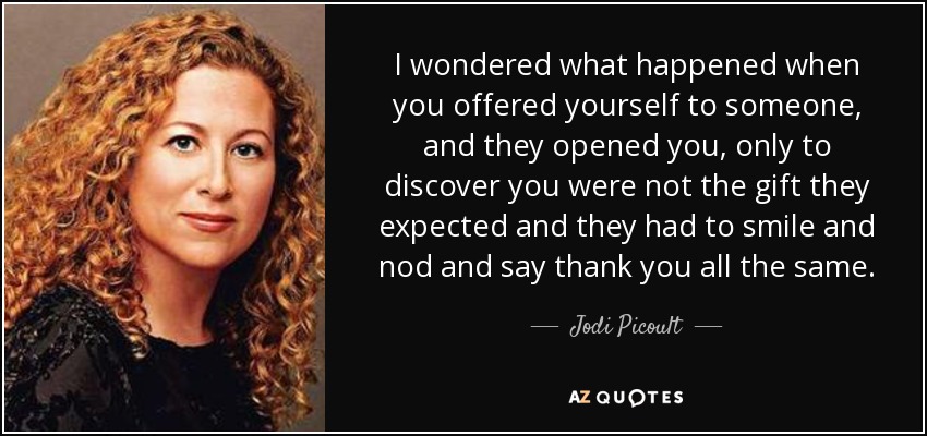 I wondered what happened when you offered yourself to someone, and they opened you, only to discover you were not the gift they expected and they had to smile and nod and say thank you all the same. - Jodi Picoult