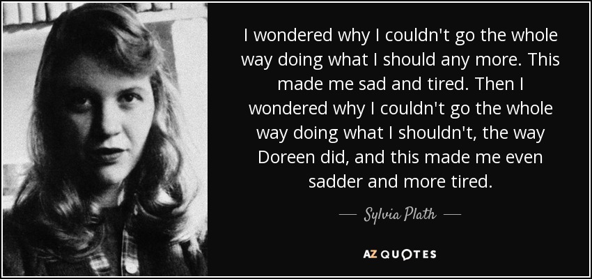 I wondered why I couldn't go the whole way doing what I should any more. This made me sad and tired. Then I wondered why I couldn't go the whole way doing what I shouldn't, the way Doreen did, and this made me even sadder and more tired. - Sylvia Plath