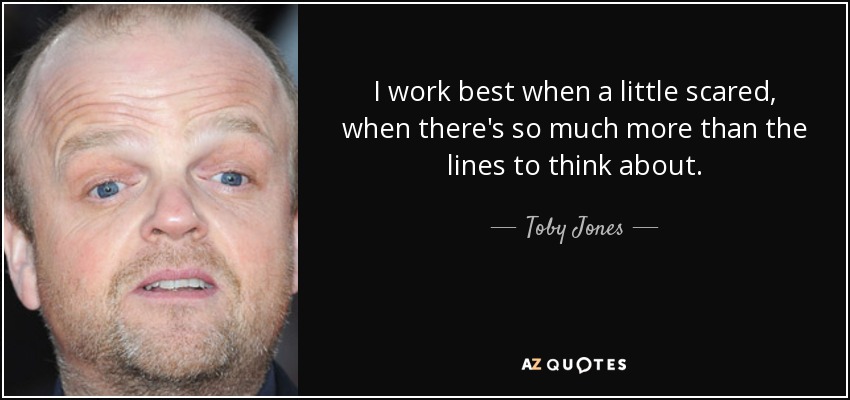 I work best when a little scared, when there's so much more than the lines to think about. - Toby Jones