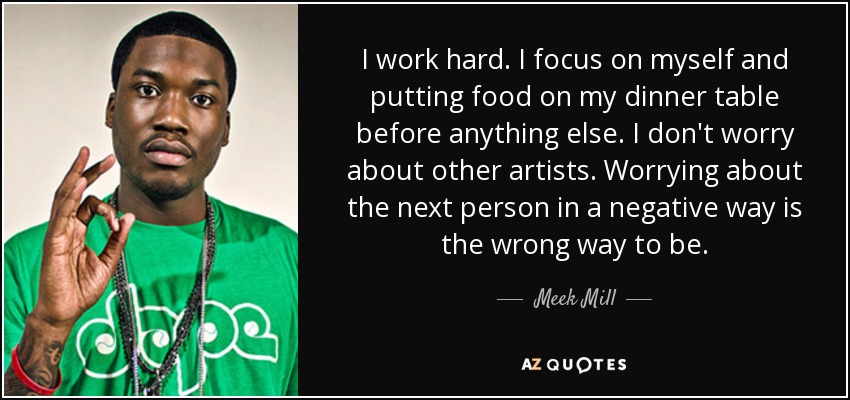 I work hard. I focus on myself and putting food on my dinner table before anything else. I don't worry about other artists. Worrying about the next person in a negative way is the wrong way to be. - Meek Mill