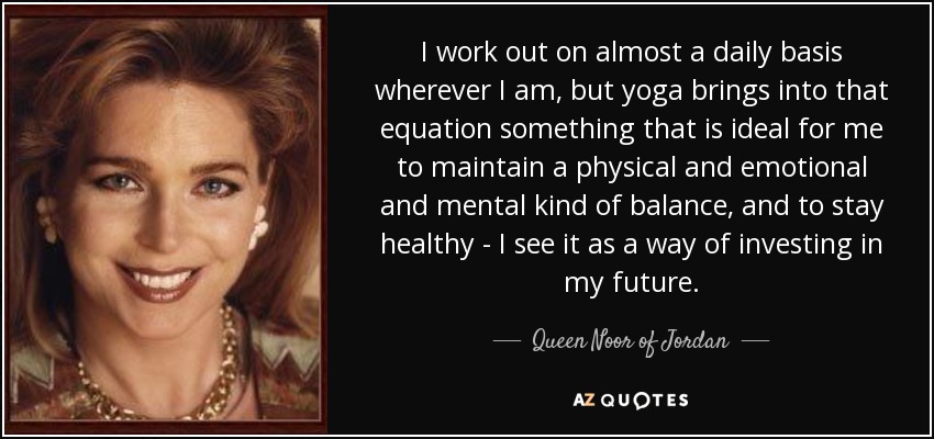 I work out on almost a daily basis wherever I am, but yoga brings into that equation something that is ideal for me to maintain a physical and emotional and mental kind of balance, and to stay healthy - I see it as a way of investing in my future. - Queen Noor of Jordan