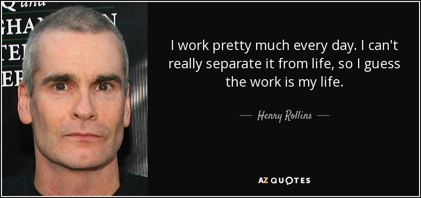 I work pretty much every day. I can't really separate it from life, so I guess the work is my life. - Henry Rollins