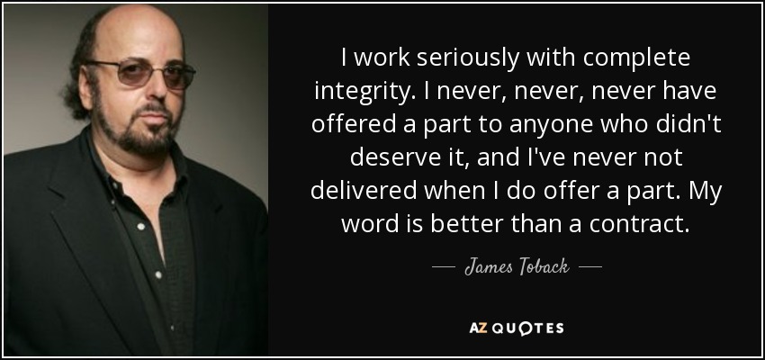 I work seriously with complete integrity. I never, never, never have offered a part to anyone who didn't deserve it, and I've never not delivered when I do offer a part. My word is better than a contract. - James Toback