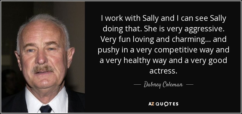 I work with Sally and I can see Sally doing that. She is very aggressive. Very fun loving and charming... and pushy in a very competitive way and a very healthy way and a very good actress. - Dabney Coleman