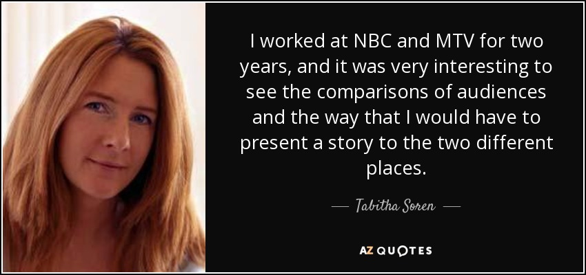 I worked at NBC and MTV for two years, and it was very interesting to see the comparisons of audiences and the way that I would have to present a story to the two different places. - Tabitha Soren