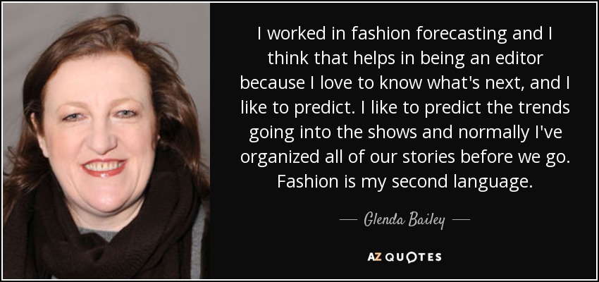 I worked in fashion forecasting and I think that helps in being an editor because I love to know what's next, and I like to predict. I like to predict the trends going into the shows and normally I've organized all of our stories before we go. Fashion is my second language. - Glenda Bailey