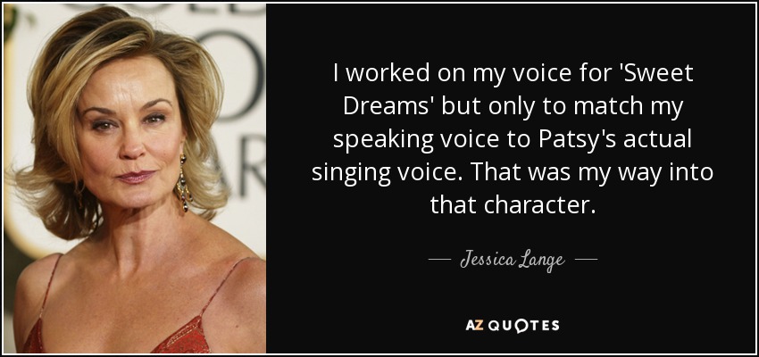 I worked on my voice for 'Sweet Dreams' but only to match my speaking voice to Patsy's actual singing voice. That was my way into that character. - Jessica Lange