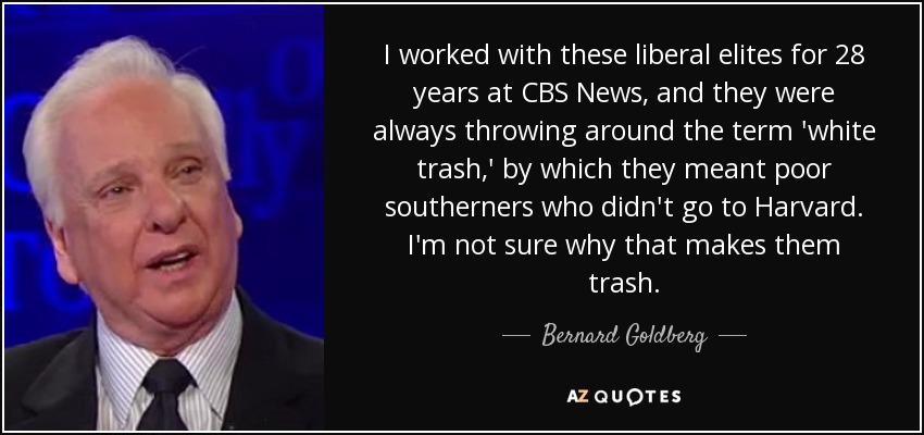 I worked with these liberal elites for 28 years at CBS News, and they were always throwing around the term 'white trash,' by which they meant poor southerners who didn't go to Harvard. I'm not sure why that makes them trash. - Bernard Goldberg