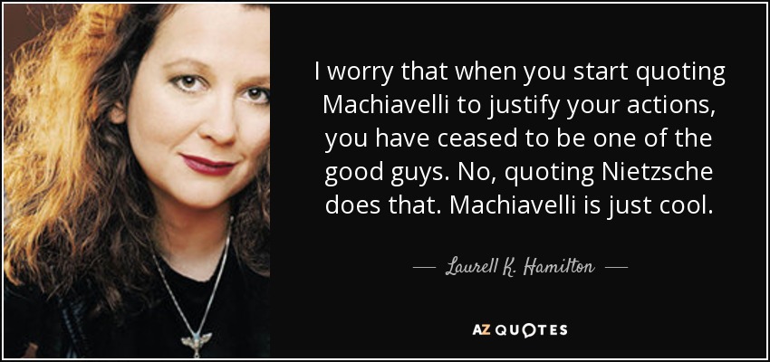 I worry that when you start quoting Machiavelli to justify your actions, you have ceased to be one of the good guys. No, quoting Nietzsche does that. Machiavelli is just cool. - Laurell K. Hamilton