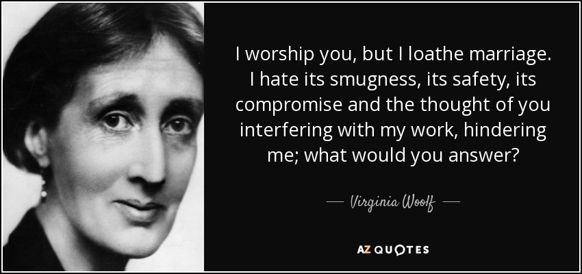 I worship you, but I loathe marriage. I hate its smugness, its safety, its compromise and the thought of you interfering with my work, hindering me; what would you answer? - Virginia Woolf