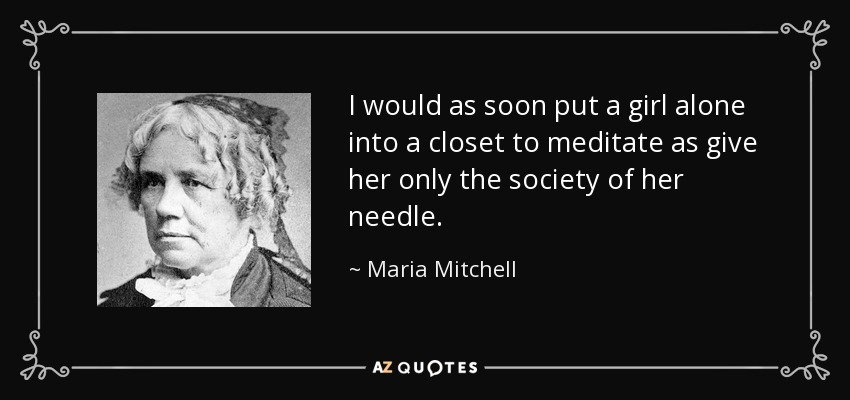 I would as soon put a girl alone into a closet to meditate as give her only the society of her needle. - Maria Mitchell