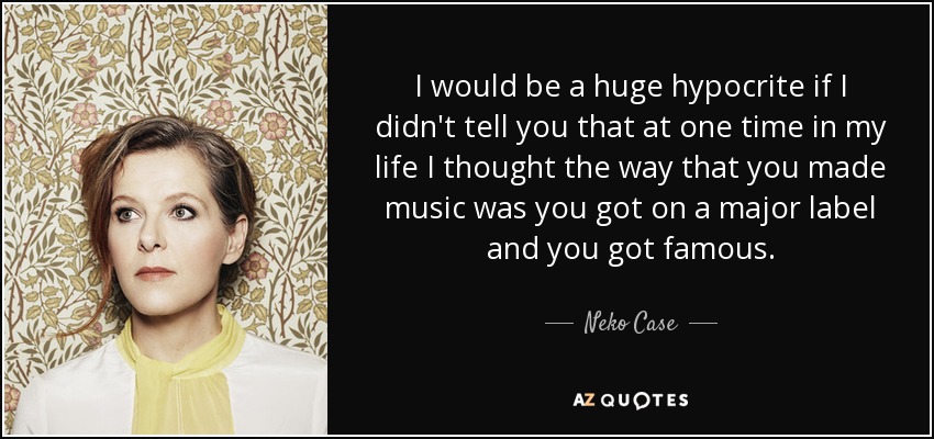 I would be a huge hypocrite if I didn't tell you that at one time in my life I thought the way that you made music was you got on a major label and you got famous. - Neko Case