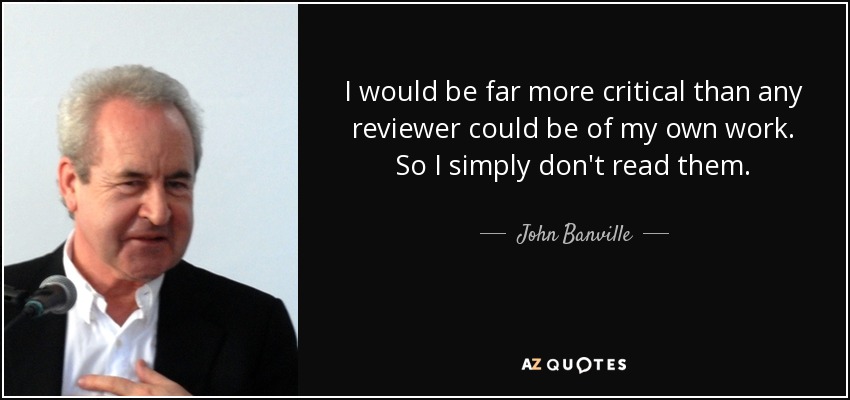 I would be far more critical than any reviewer could be of my own work. So I simply don't read them. - John Banville