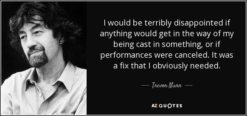 I would be terribly disappointed if anything would get in the way of my being cast in something, or if performances were canceled. It was a fix that I obviously needed. - Trevor Nunn