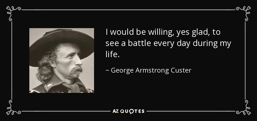 I would be willing, yes glad, to see a battle every day during my life. - George Armstrong Custer