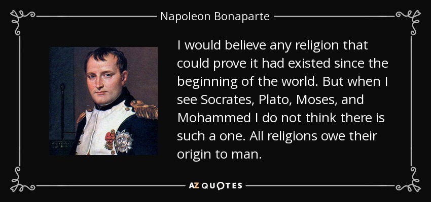 I would believe any religion that could prove it had existed since the beginning of the world. But when I see Socrates, Plato, Moses, and Mohammed I do not think there is such a one. All religions owe their origin to man. - Napoleon Bonaparte