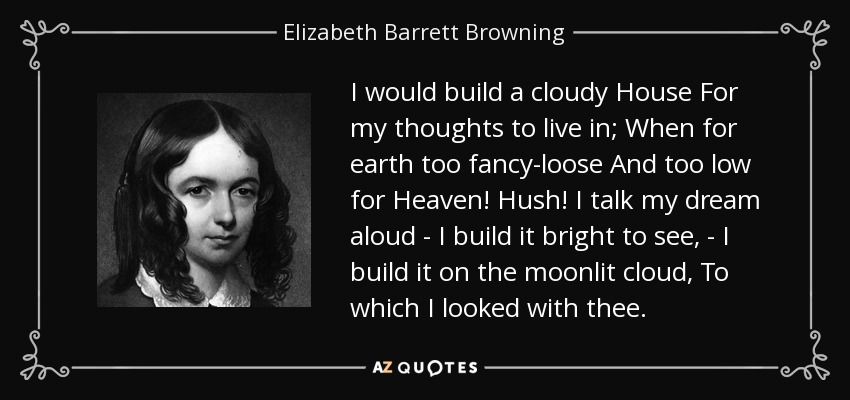 I would build a cloudy House For my thoughts to live in; When for earth too fancy-loose And too low for Heaven! Hush! I talk my dream aloud - I build it bright to see, - I build it on the moonlit cloud, To which I looked with thee. - Elizabeth Barrett Browning