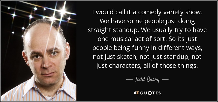I would call it a comedy variety show. We have some people just doing straight standup. We usually try to have one musical act of sort. So its just people being funny in different ways, not just sketch, not just standup, not just characters, all of those things. - Todd Barry