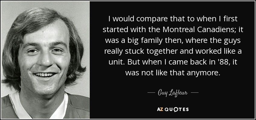 I would compare that to when I first started with the Montreal Canadiens; it was a big family then, where the guys really stuck together and worked like a unit. But when I came back in '88, it was not like that anymore. - Guy Lafleur