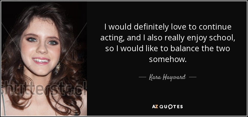 I would definitely love to continue acting, and I also really enjoy school, so I would like to balance the two somehow. - Kara Hayward