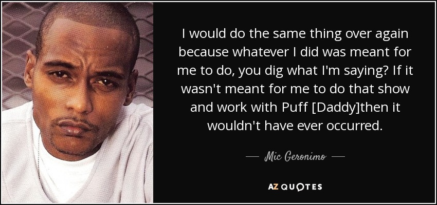 I would do the same thing over again because whatever I did was meant for me to do, you dig what I'm saying? If it wasn't meant for me to do that show and work with Puff [Daddy]then it wouldn't have ever occurred. - Mic Geronimo