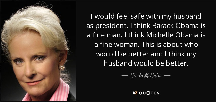 I would feel safe with my husband as president. I think Barack Obama is a fine man. I think Michelle Obama is a fine woman. This is about who would be better and I think my husband would be better. - Cindy McCain