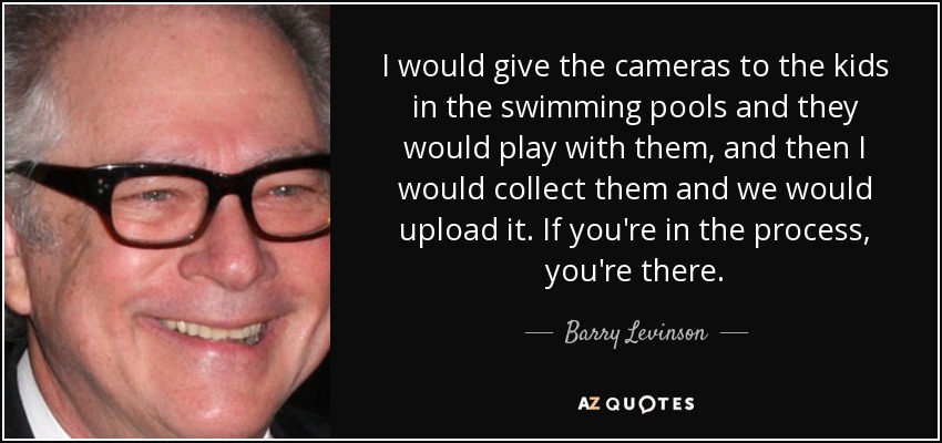 I would give the cameras to the kids in the swimming pools and they would play with them, and then I would collect them and we would upload it. If you're in the process, you're there. - Barry Levinson