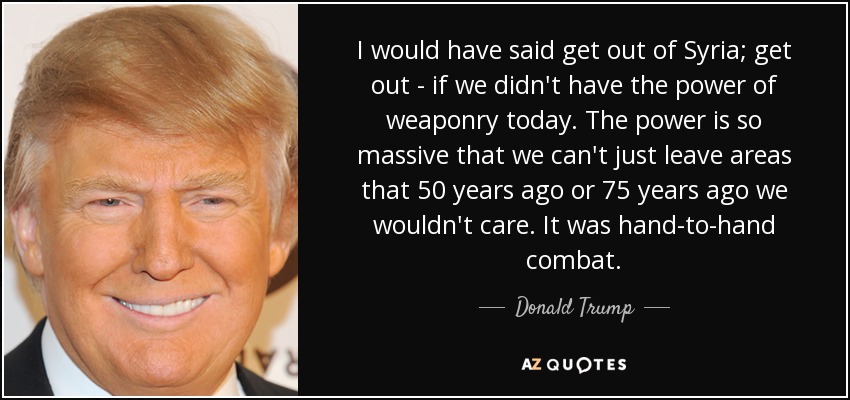 I would have said get out of Syria; get out - if we didn't have the power of weaponry today. The power is so massive that we can't just leave areas that 50 years ago or 75 years ago we wouldn't care. It was hand-to-hand combat. - Donald Trump