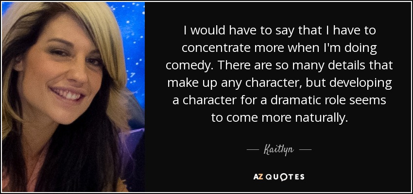 I would have to say that I have to concentrate more when I'm doing comedy. There are so many details that make up any character, but developing a character for a dramatic role seems to come more naturally. - Kaitlyn