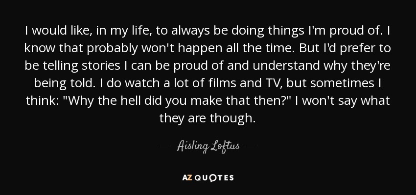 I would like, in my life, to always be doing things I'm proud of. I know that probably won't happen all the time. But I'd prefer to be telling stories I can be proud of and understand why they're being told. I do watch a lot of films and TV, but sometimes I think: 