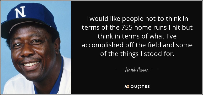 I would like people not to think in terms of the 755 home runs I hit but think in terms of what I've accomplished off the field and some of the things I stood for. - Hank Aaron