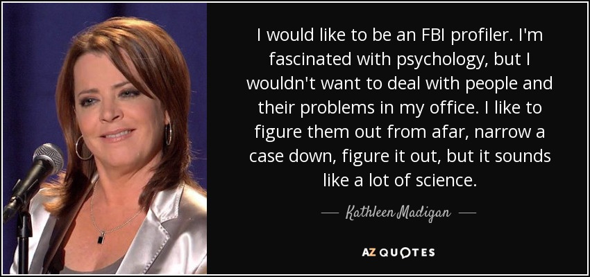 I would like to be an FBI profiler. I'm fascinated with psychology, but I wouldn't want to deal with people and their problems in my office. I like to figure them out from afar, narrow a case down, figure it out, but it sounds like a lot of science. - Kathleen Madigan