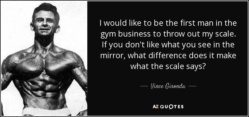 I would like to be the first man in the gym business to throw out my scale. If you don't like what you see in the mirror, what difference does it make what the scale says? - Vince Gironda