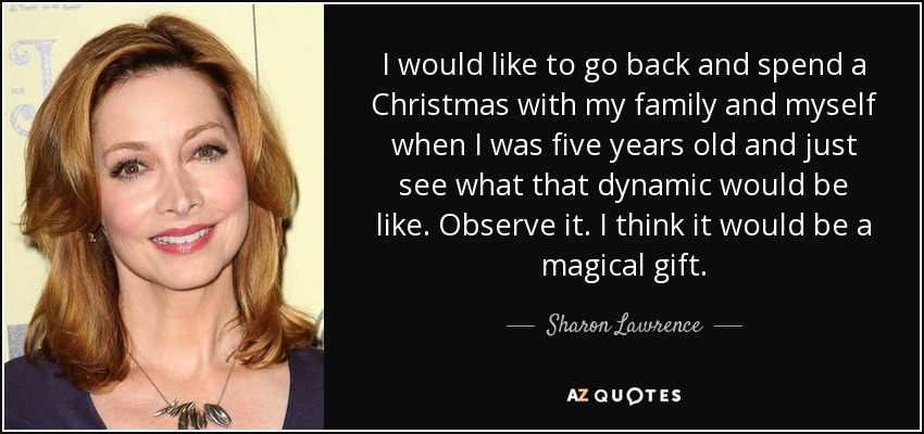 I would like to go back and spend a Christmas with my family and myself when I was five years old and just see what that dynamic would be like. Observe it. I think it would be a magical gift. - Sharon Lawrence