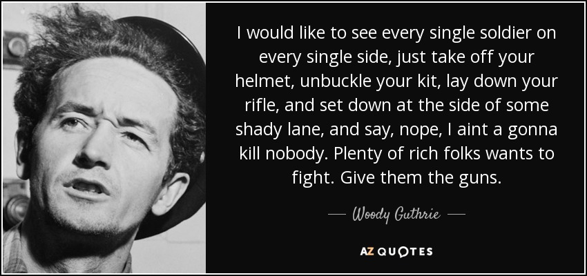 I would like to see every single soldier on every single side, just take off your helmet, unbuckle your kit, lay down your rifle, and set down at the side of some shady lane, and say, nope, I aint a gonna kill nobody. Plenty of rich folks wants to fight. Give them the guns. - Woody Guthrie