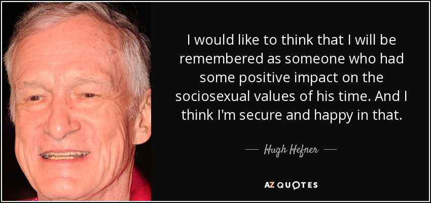 I would like to think that I will be remembered as someone who had some positive impact on the sociosexual values of his time. And I think I'm secure and happy in that. - Hugh Hefner