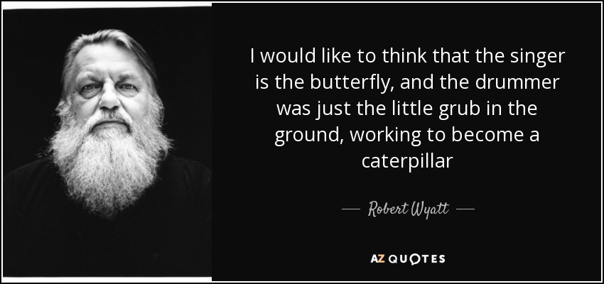 I would like to think that the singer is the butterfly, and the drummer was just the little grub in the ground, working to become a caterpillar - Robert Wyatt