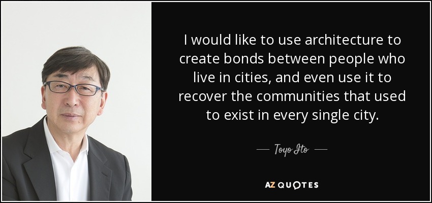 I would like to use architecture to create bonds between people who live in cities, and even use it to recover the communities that used to exist in every single city. - Toyo Ito