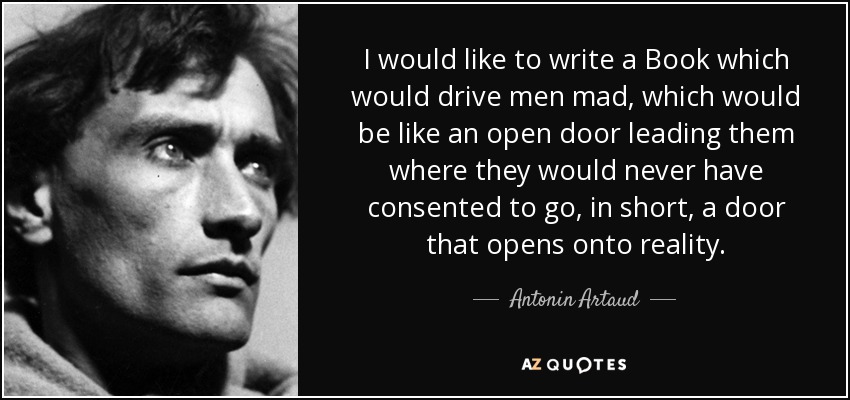 I would like to write a Book which would drive men mad, which would be like an open door leading them where they would never have consented to go, in short, a door that opens onto reality. - Antonin Artaud
