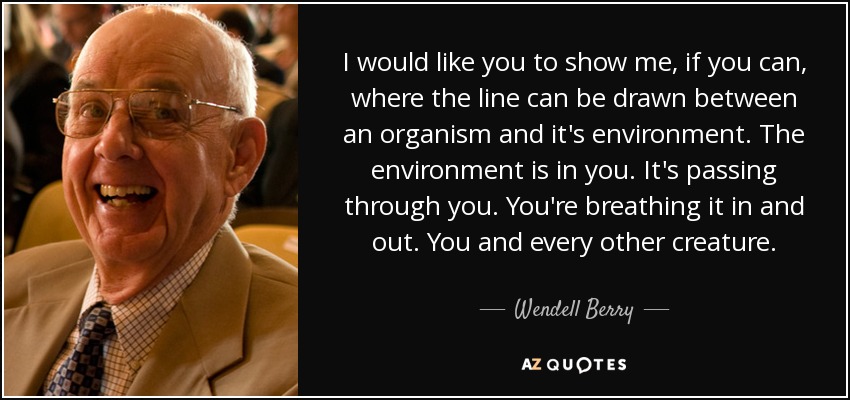 I would like you to show me, if you can, where the line can be drawn between an organism and it's environment. The environment is in you. It's passing through you. You're breathing it in and out. You and every other creature. - Wendell Berry