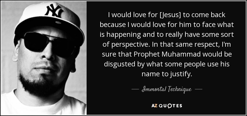 I would love for [Jesus] to come back because I would love for him to face what is happening and to really have some sort of perspective. In that same respect, I'm sure that Prophet Muhammad would be disgusted by what some people use his name to justify. - Immortal Technique