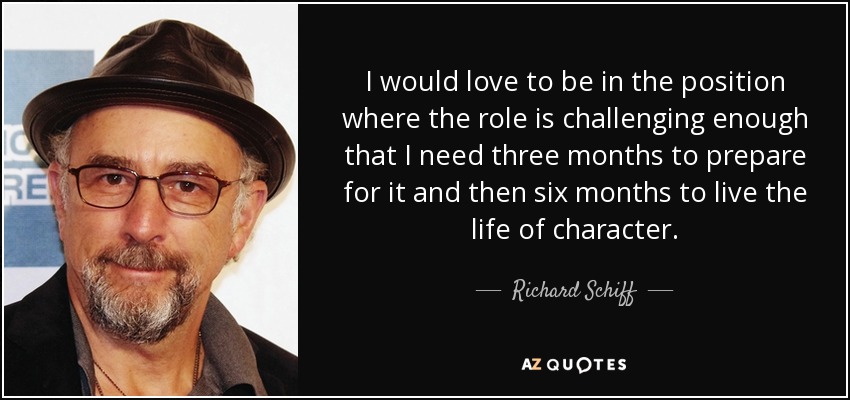 I would love to be in the position where the role is challenging enough that I need three months to prepare for it and then six months to live the life of character. - Richard Schiff