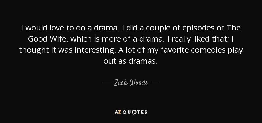 I would love to do a drama. I did a couple of episodes of The Good Wife, which is more of a drama. I really liked that; I thought it was interesting. A lot of my favorite comedies play out as dramas. - Zach Woods