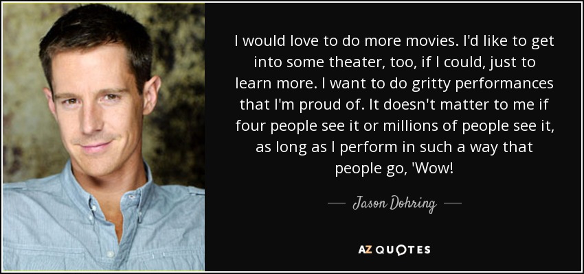 I would love to do more movies. I'd like to get into some theater, too, if I could, just to learn more. I want to do gritty performances that I'm proud of. It doesn't matter to me if four people see it or millions of people see it, as long as I perform in such a way that people go, 'Wow! - Jason Dohring