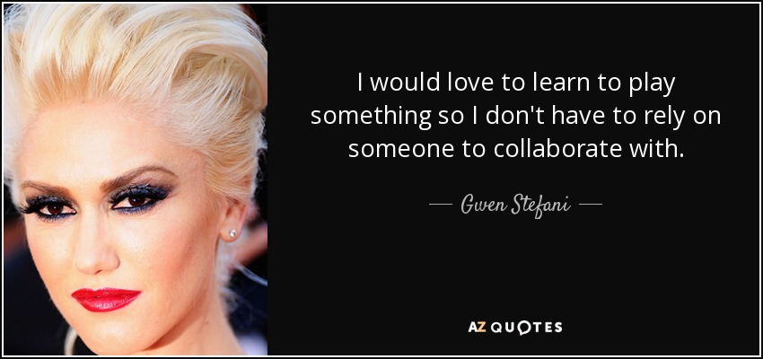 I would love to learn to play something so I don't have to rely on someone to collaborate with. - Gwen Stefani