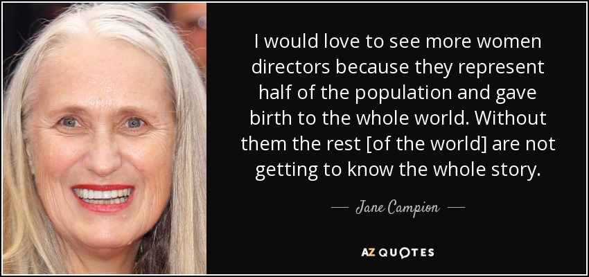I would love to see more women directors because they represent half of the population and gave birth to the whole world. Without them the rest [of the world] are not getting to know the whole story. - Jane Campion