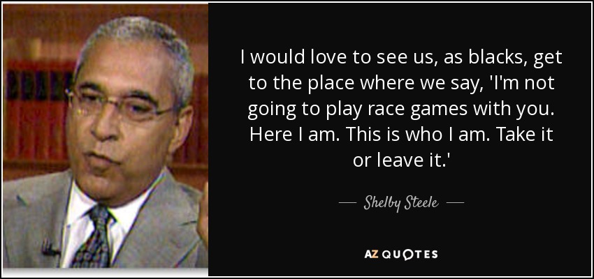 I would love to see us, as blacks, get to the place where we say, 'I'm not going to play race games with you. Here I am. This is who I am. Take it or leave it.' - Shelby Steele