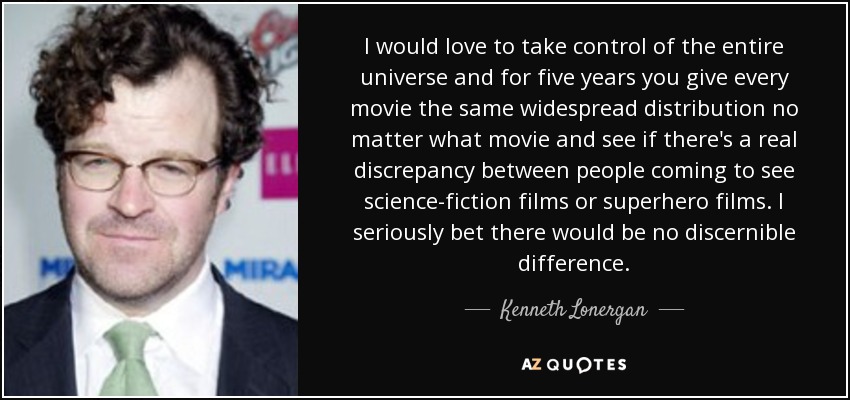 I would love to take control of the entire universe and for five years you give every movie the same widespread distribution no matter what movie and see if there's a real discrepancy between people coming to see science-fiction films or superhero films. I seriously bet there would be no discernible difference. - Kenneth Lonergan